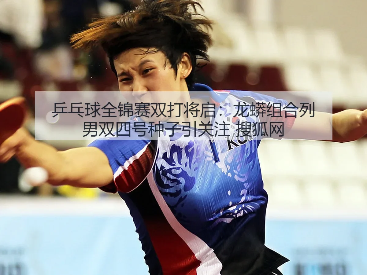 乒乓球全锦赛双打将启:龙蟒组合列男双四号种子引关注